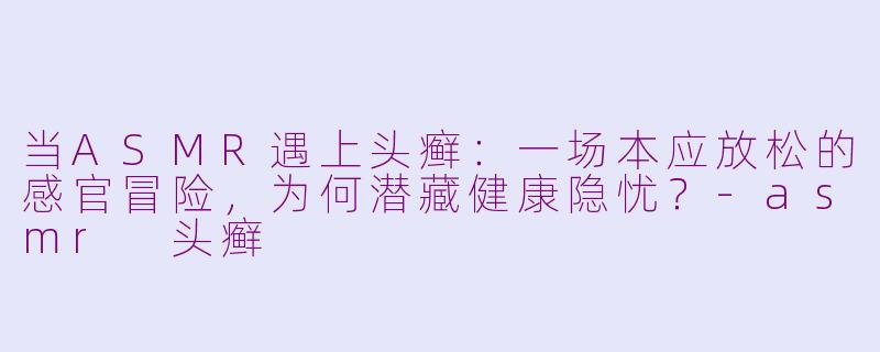 当ASMR遇上头癣:一场本应放松的感官冒险,为何潜藏健康隐忧?-asmr 头癣