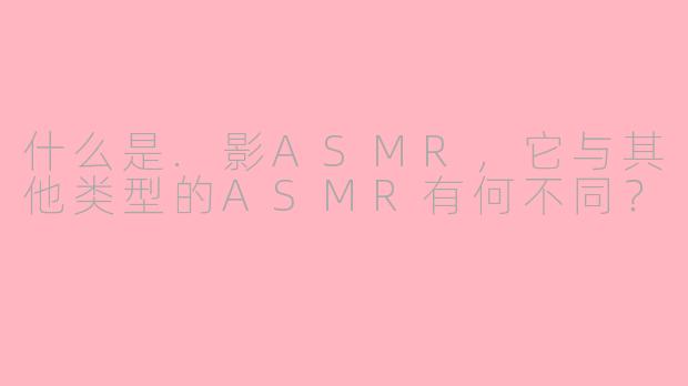 什么是.影ASMR，它与其他类型的ASMR有何不同？