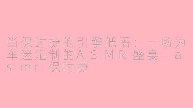 当保时捷的引擎低语:一场为车迷定制的ASMR盛宴-asmr保时捷