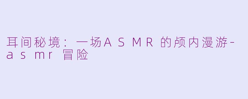 耳间秘境：一场ASMR的颅内漫游-asmr冒险