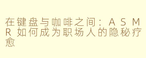 在键盘与咖啡之间:ASMR如何成为职场人的隐秘疗愈