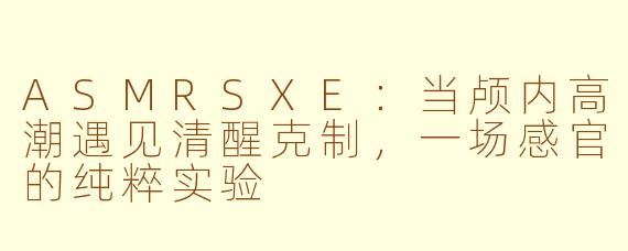 ASMRSXE:当颅内高潮遇见清醒克制,一场感官的纯粹实验