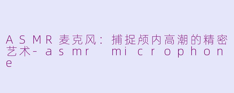 ASMR麦克风：捕捉颅内高潮的精密艺术-asmr microphone