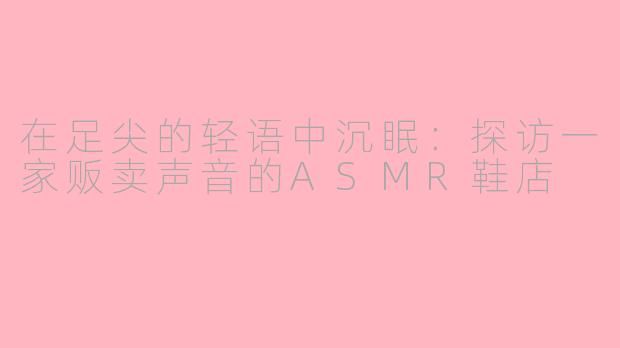 在足尖的轻语中沉眠:探访一家贩卖声音的ASMR鞋店