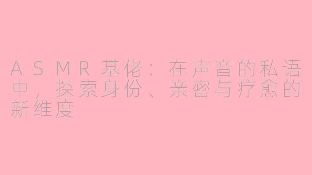 ASMR基佬:在声音的私语中,探索身份、亲密与疗愈的新维度