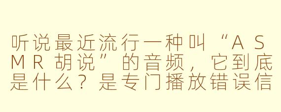 听说最近流行一种叫“ASMR胡说”的音频,它到底是什么?是专门播放错误信息来让人放松吗?