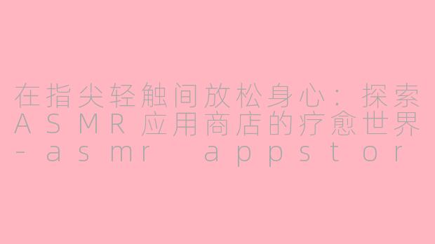 在指尖轻触间放松身心：探索ASMR应用商店的疗愈世界-asmr appstore