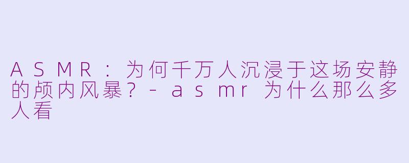 ASMR：为何千万人沉浸于这场安静的颅内风暴？-asmr为什么那么多人看