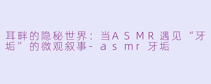 耳畔的隐秘世界:当ASMR遇见“牙垢”的微观叙事-asmr牙垢