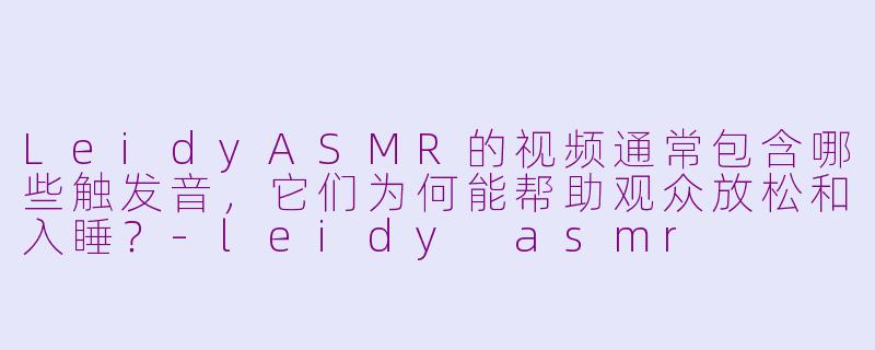 LeidyASMR的视频通常包含哪些触发音,它们为何能帮助观众放松和入睡?-leidy asmr