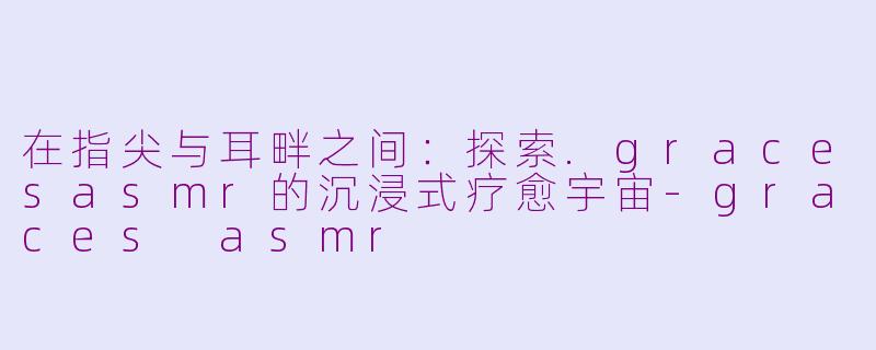 在指尖与耳畔之间:探索.gracesasmr的沉浸式疗愈宇宙-graces asmr