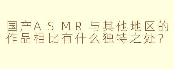 国产ASMR与其他地区的作品相比有什么独特之处？