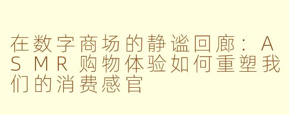 在数字商场的静谧回廊:ASMR购物体验如何重塑我们的消费感官