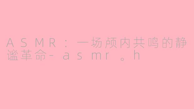 ASMR：一场颅内共鸣的静谧革命-asmr。h