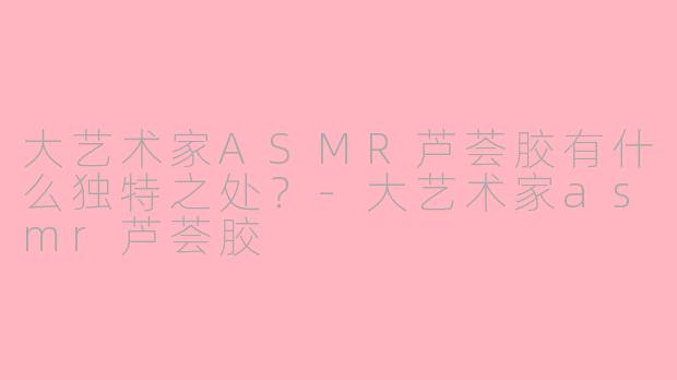 大艺术家ASMR芦荟胶有什么独特之处?-大艺术家asmr芦荟胶