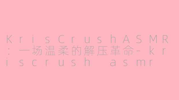 KrisCrushASMR：一场温柔的解压革命-kriscrush asmr
