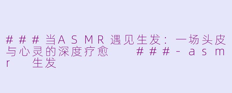 ###当ASMR遇见生发：一场头皮与心灵的深度疗愈

###-asmr 生发