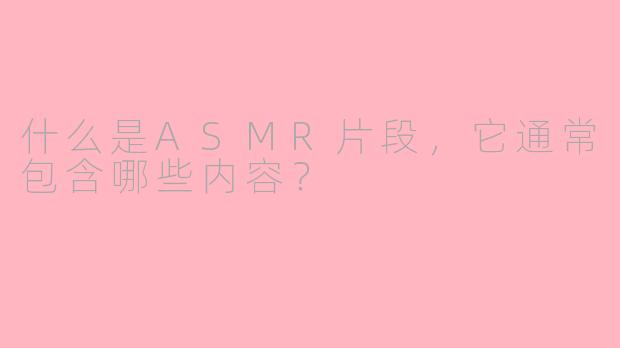什么是ASMR片段,它通常包含哪些内容?