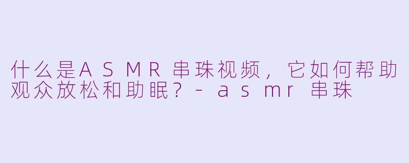 什么是ASMR串珠视频,它如何帮助观众放松和助眠?-asmr串珠