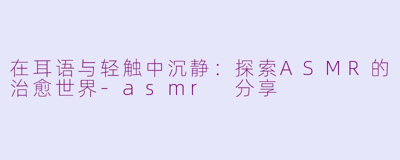 在耳语与轻触中沉静：探索ASMR的治愈世界-asmr 分享