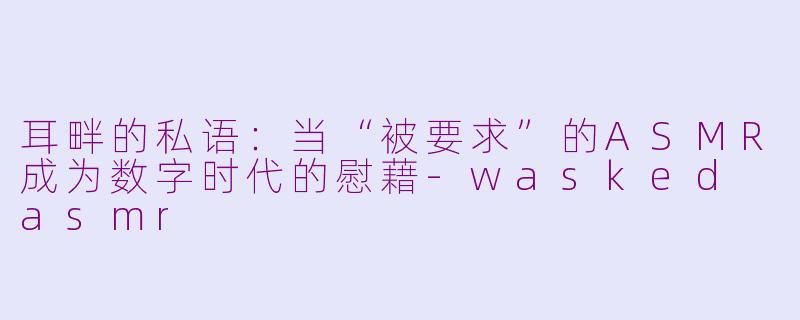 耳畔的私语：当“被要求”的ASMR成为数字时代的慰藉-wasked asmr
