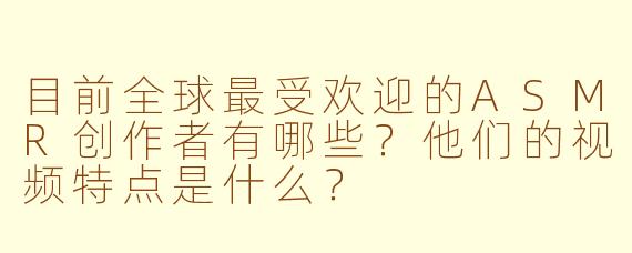 目前全球最受欢迎的ASMR创作者有哪些？他们的视频特点是什么？