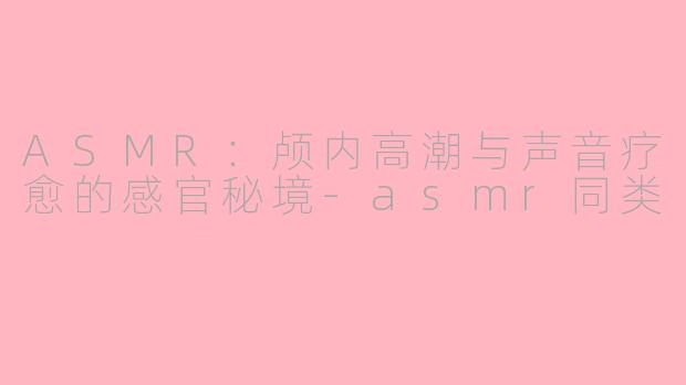 ASMR:颅内高潮与声音疗愈的感官秘境-asmr同类