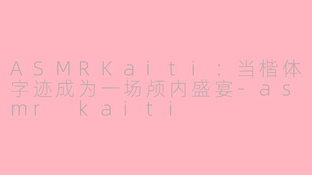 ASMRKaiti：当楷体字迹成为一场颅内盛宴-asmr kaiti
