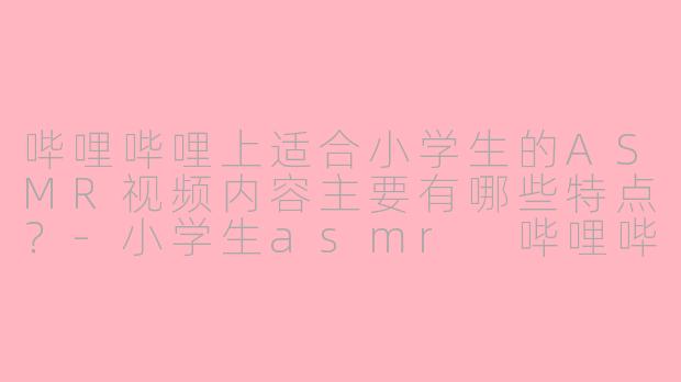 哔哩哔哩上适合小学生的ASMR视频内容主要有哪些特点?-小学生asmr 哔哩哔哩