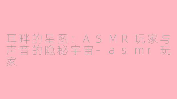 耳畔的星图：ASMR玩家与声音的隐秘宇宙-asmr玩家