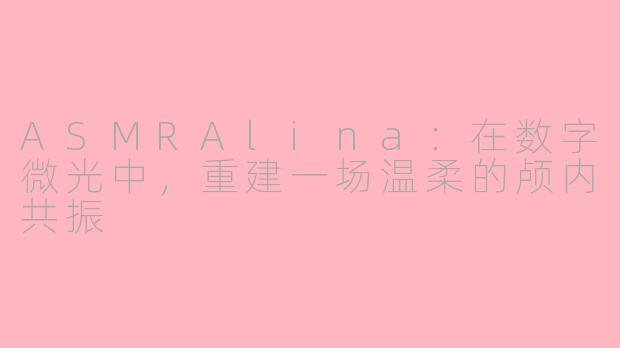 ASMRAlina：在数字微光中，重建一场温柔的颅内共振