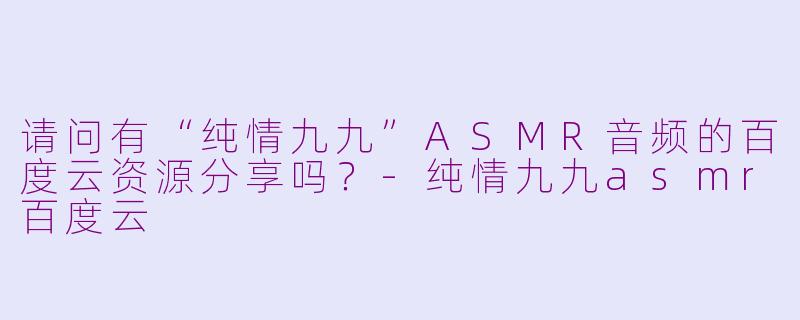 请问有“纯情九九”ASMR音频的百度云资源分享吗？-纯情九九asmr百度云