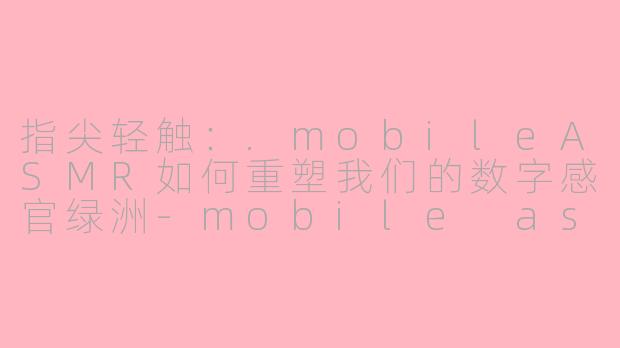指尖轻触：.mobileASMR如何重塑我们的数字感官绿洲-mobile asmr