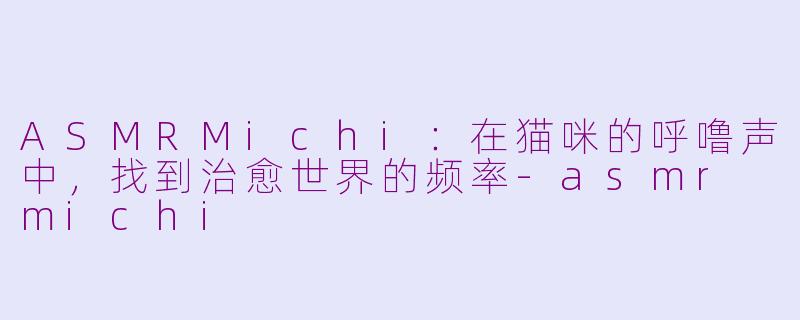 ASMRMichi:在猫咪的呼噜声中,找到治愈世界的频率-asmr michi