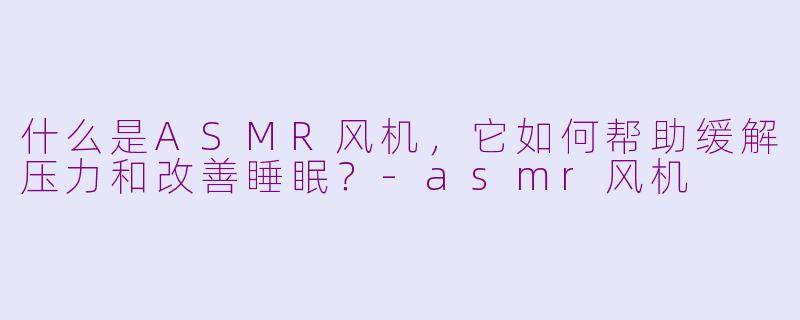 什么是ASMR风机，它如何帮助缓解压力和改善睡眠？-asmr风机