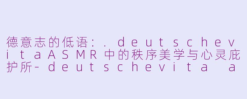 德意志的低语:.deutschevitaASMR中的秩序美学与心灵庇护所-deutschevita asmr
