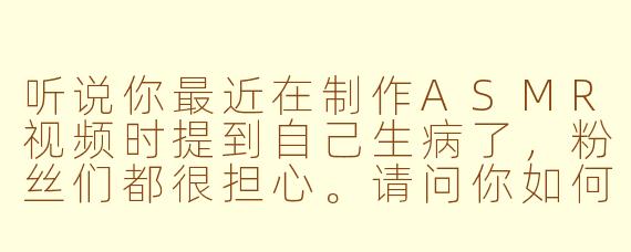 听说你最近在制作ASMR视频时提到自己生病了，粉丝们都很担心。请问你如何平衡身体不适与继续创作内容，同时这种状态是否意外地带来了新的创作灵感？