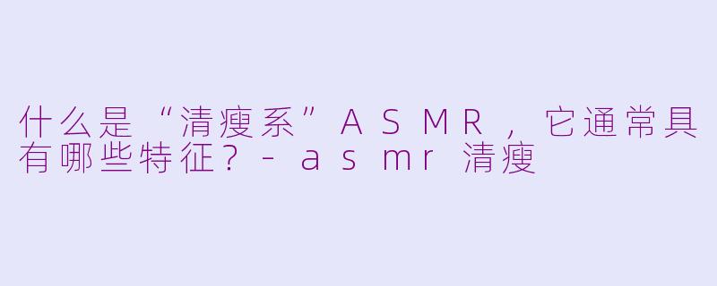 什么是“清瘦系”ASMR，它通常具有哪些特征？-asmr清瘦