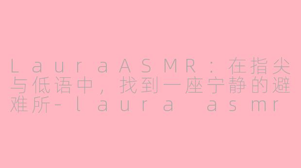 LauraASMR:在指尖与低语中,找到一座宁静的避难所-laura asmr