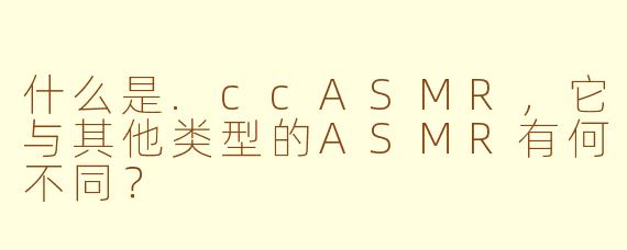 什么是.ccASMR，它与其他类型的ASMR有何不同？