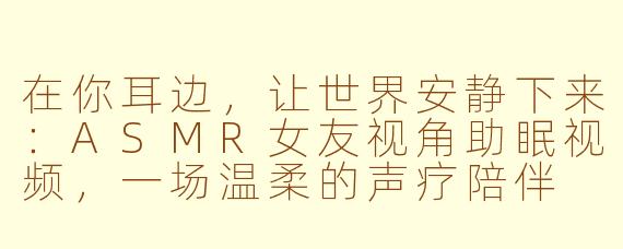 在你耳边,让世界安静下来:ASMR女友视角助眠视频,一场温柔的声疗陪伴