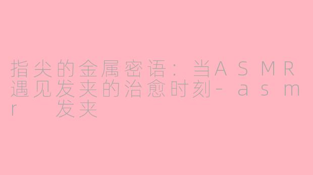 指尖的金属密语:当ASMR遇见发夹的治愈时刻-asmr 发夹