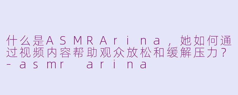 什么是ASMRArina，她如何通过视频内容帮助观众放松和缓解压力？