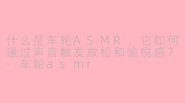 什么是车轮ASMR，它如何通过声音触发放松和愉悦感？-车轮asmr