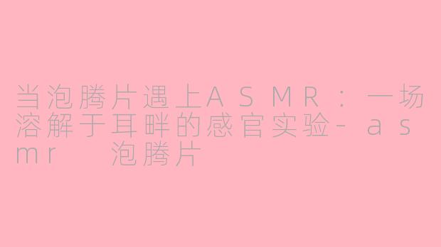 当泡腾片遇上ASMR：一场溶解于耳畔的感官实验-asmr 泡腾片