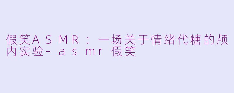 假笑ASMR：一场关于情绪代糖的颅内实验-asmr假笑