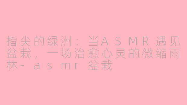 指尖的绿洲:当ASMR遇见盆栽,一场治愈心灵的微缩雨林-asmr盆栽