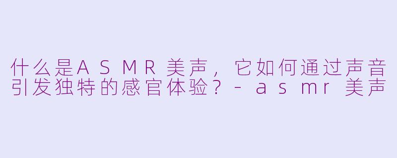 什么是ASMR美声，它如何通过声音引发独特的感官体验？-asmr美声