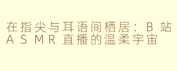 在指尖与耳语间栖居：B站ASMR直播的温柔宇宙