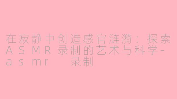 在寂静中创造感官涟漪：探索ASMR录制的艺术与科学-asmr 录制